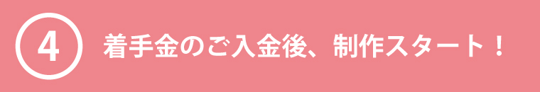 ④着手金のご入金後、制作スタート!