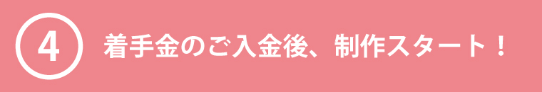 ④着手金のご入金後、制作スタート！