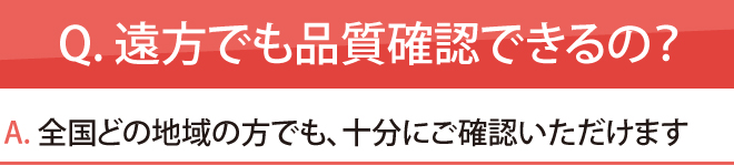 Q. 遠方でも品質確認できるの?全国どの地域の方でも、十分にご確認いただけます
